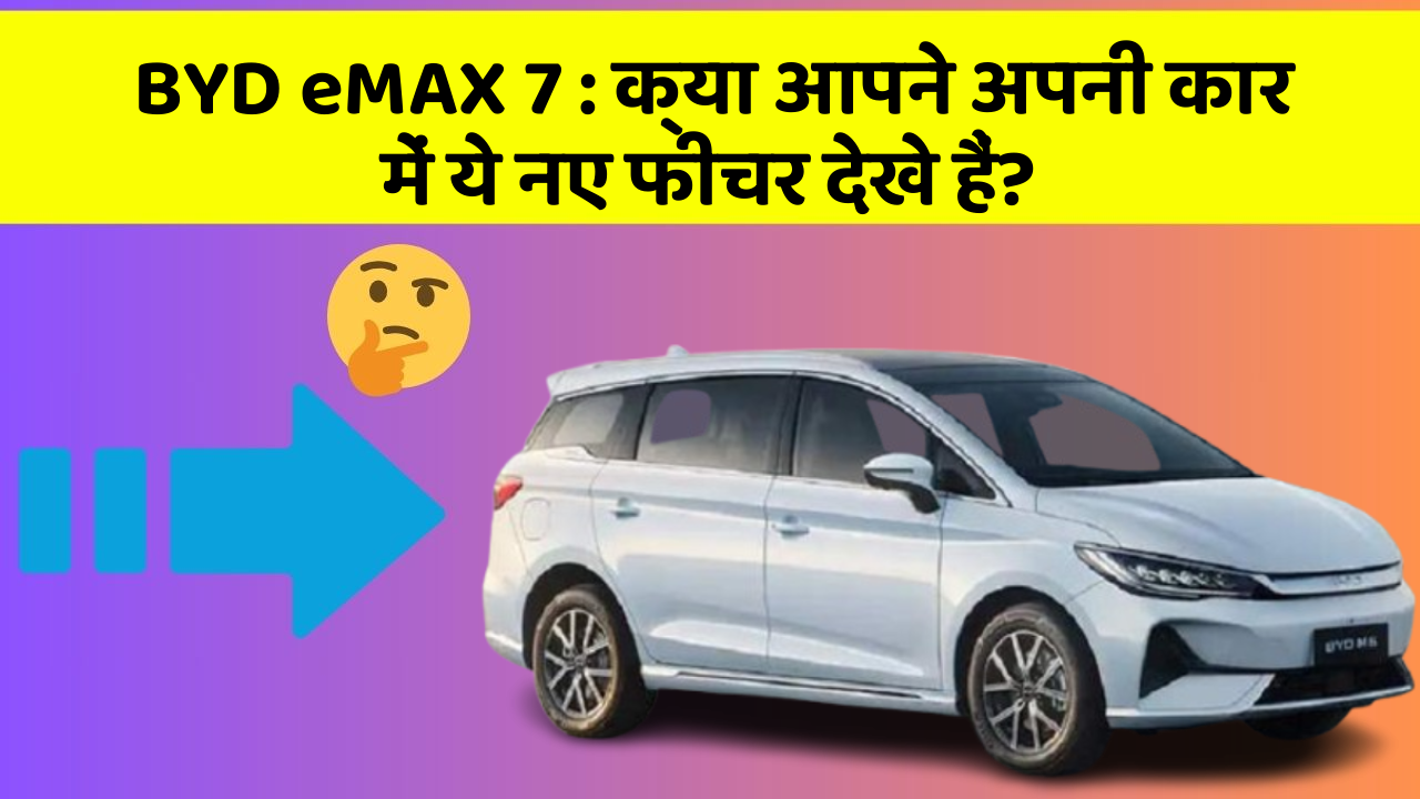 BYD eMAX 7: क्या आपने अपनी कार में ये नए फीचर देखे हैं?